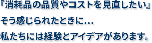 『消耗品の品質やコストを見直したい』そう感じられたときに…私たちには経験とアイデアがあります。