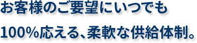 お客様のご要望にいつでも100%応える、柔軟な供給体制。