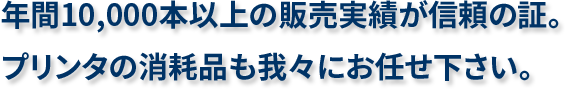 年間10,000本以上の販売実績が信頼の証。プリンタの消耗品も我々にお任せ下さい。