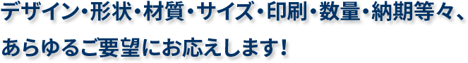 デザイン・形状・材質・サイズ・印刷・数量・納期等々、あらゆるご要望にお応えします！