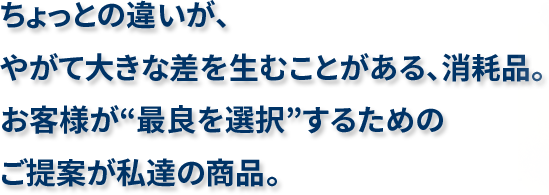 ちょっとの違いが、やがて大きな差を生むことがある、消耗品。お客様が“最良を選択”するためのご提案が私達の商品。